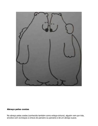 Abraço pelas costas
No abraço pelas costas (conhecido também como enlaça-cintura), alguém vem por trás,
envolve com os braços a cintura do parceiro ou parceira e dá um abraço suave.
 