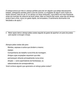 O enlaça-cintura por trás é o abraço perfeito para dar em alguém que esteja descascando
batatas, esfregando panelas sobre a pia da cozinha, ou engajado de algum outro modo em
tarefa rotineira, feita em pé. É um abraço um tanto antiquado, cuja prática era mais freqüente
antes da invenção da máquina de lavar pratos. Mas na maioria das vezes, esse tipo de abraço
ainda é bem-vindo, como um gesto rápido, de brincadeira. O sentimento dominante é de
felicidade e de apoio.*
• Maior apoio daria o abraço pelas costas seguido do gesto de apanhar um pano de pratos
para ajudar a enxugar a louça.
Abraços pelas costas são para:
Maridos, esposas e outros que dividem o mesmo
espaço.
Companheiros de trabalho numa linha de montagem.
Amigos cujas ocupações requeiram que eles
permaneçam olhando principalmente numa única
direção — como apanhadores de framboesas, ou
selecionadores de correspondência.
Você conhece alguém que apreciaria um abraço pelas costas?
 
