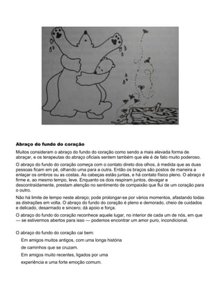 Abraço do fundo do coração
Muitos consideram o abraço do fundo do coração como sendo a mais elevada forma de
abraçar, e os terapeutas do abraço oficiais sentem também que ele é de fato muito poderoso.
O abraço do fundo do coração começa com o contato direto dos olhos, à medida que as duas
pessoas ficam em pé, olhando uma para a outra. Então os braços são postos de maneira a
enlaçar os ombros ou as costas. As cabeças estão juntas, e há contato físico pleno. O abraço é
firme e, ao mesmo tempo, leve. Enquanto os dois respiram juntos, devagar e
descontraidamente, prestam atenção no sentimento de compaixão que flui de um coração para
o outro.
Não há limite de tempo neste abraço; pode prolongar-se por vários momentos, afastando todas
as distrações em volta. O abraço do fundo do coração é pleno e demorado, cheio de cuidados
e delicado, desarmado e sincero; dá apoio e força.
O abraço do fundo do coração reconhece aquele lugar, no interior de cada um de nós, em que
— se estivermos abertos para isso — podemos encontrar um amor puro, incondicional.
O abraço do fundo do coração cai bem:
Em amigos muitos antigos, com uma longa história
de caminhos que se cruzam.
Em amigos muito recentes, ligados por uma
experiência e uma forte emoção comum.
 