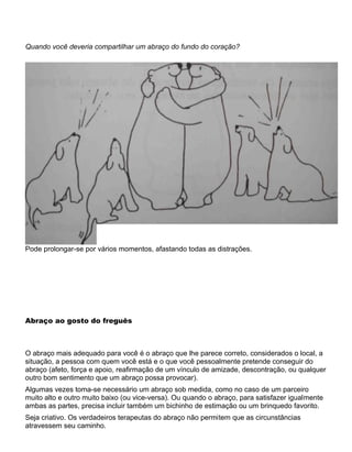 Quando você deveria compartilhar um abraço do fundo do coração?
Pode prolongar-se por vários momentos, afastando todas as distrações.
Abraço ao gosto do freguês
O abraço mais adequado para você é o abraço que lhe parece correto, considerados o local, a
situação, a pessoa com quem você está e o que você pessoalmente pretende conseguir do
abraço (afeto, força e apoio, reafirmação de um vínculo de amizade, descontração, ou qualquer
outro bom sentimento que um abraço possa provocar).
Algumas vezes toma-se necessário um abraço sob medida, como no caso de um parceiro
muito alto e outro muito baixo (ou vice-versa). Ou quando o abraço, para satisfazer igualmente
ambas as partes, precisa incluir também um bichinho de estimação ou um brinquedo favorito.
Seja criativo. Os verdadeiros terapeutas do abraço não permitem que as circunstâncias
atravessem seu caminho.
 