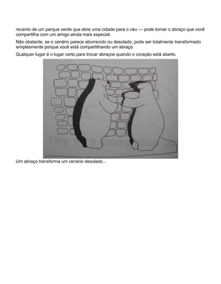 recanto de um parque verde que abre uma cidade para o céu — pode tornar o abraço que você
compartilha com um amigo ainda mais especial.
Não obstante, se o cenário parece aborrecido ou desolado, pode ser totalmente transformado
simplesmente porque você está compartilhando um abraço.
Qualquer lugar é o lugar certo para trocar abraços quando o coração está aberto.
Um abraço transforma um cenário desolado...
 