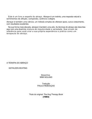 Este é um livro a respeito do abraço. Abraçar é um instinto, uma resposta natural a
sentimentos de afeição, compaixão, carência e alegria.
Abraçar é também uma ciência, um método simples de oferecer apoio, cura e crescimento,
com resultados excelentes.
Na sua forma mais elevada, abraçar é também uma arte. As técnicas do abraço são descritas
aqui com uma divertida mistura de impulsividade e seriedade. Que sirvam de
referência para você criar a sua própria experiência e prática como um
terapeuta do abraço.
A TERAPIA DO ABRAÇO
KATHLEEN KEATING
Desenhos
MIMI NOLAND
Tradução
PAULO REBOUÇAS
Titulo do original: The Hug Therapy Book
(1983)
 