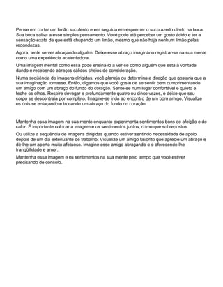 Pense em cortar um limão suculento e em seguida em espremer o suco azedo direto na boca.
Sua boca saliva a esse simples pensamento. Você pode até perceber um gosto ácido e ter a
sensação exata de que está chupando um limão, mesmo que não haja nenhum limão pelas
redondezas.
Agora, tente se ver abraçando alguém. Deixe esse abraço imaginário registrar-se na sua mente
como uma experiência acalentadora.
Uma imagem mental como essa pode ensiná-lo a ver-se como alguém que está à vontade
dando e recebendo abraços cálidos cheios de consideração.
Numa seqüência de imagens dirigidas, você planeja ou determina a direção que gostaria que a
sua imaginação tomasse. Então, digamos que você goste de se sentir bem cumprimentando
um amigo com um abraço do fundo do coração. Sente-se num lugar confortável e quieto e
feche os olhos. Respire devagar e profundamente quatro ou cinco vezes, e deixe que seu
corpo se descontraia por completo. Imagine-se indo ao encontro de um bom amigo. Visualize
os dois se enlaçando e trocando um abraço do fundo do coração.
Mantenha essa imagem na sua mente enquanto experimenta sentimentos bons de afeição e de
calor. É importante colocar a imagem e os sentimentos juntos, como que sobrepostos.
Ou utilize a sequência de imagens dirigidas quando estiver sentindo necessidade de apoio
depois de um dia extenuante de trabalho. Visualize um amigo favorito que aprecie um abraço e
dê-lhe um aperto muito afetuoso. Imagine esse amigo abraçando-o e oferecendo-lhe
tranqüilidade e amor.
Mantenha essa imagem e os sentimentos na sua mente pelo tempo que você estiver
precisando de consolo.
 