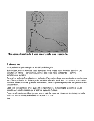 Um abraço imaginário é uma experiência nos reconforta.
O abraço zen
Você pode usar qualquer tipo de abraço para abraçar à
maneira zen. Nossos favoritos são o abraço de rosto colado ou do fundo do coração. Um
contato bem íntimo — por exemplo, com os pés ou as mãos se tocando — servirá
perfeitamente também.
Seus olhos poderão ficar abertos ou fechados. Fixe a atenção na sua respiração e mantenha-a
tranqüila e profunda. Você começará a se sentir relaxado. Você está concentrado no momento
presente. Deixe esvair-se qualquer pensamento. Tudo o que está presente é a experiência dos
seus sentidos.
Você está consciente do amor que está compartilhando, da respiração que entra e sai, do
contato com a outra pessoa, do ar sobre a sua pele. Relaxe.
Fique parado no tempo. Quanto mais tempo você for capaz de relaxar no aqui-e-agora, mais
profunda será a sua experiência do abraço ou do toque.
Paz.
 