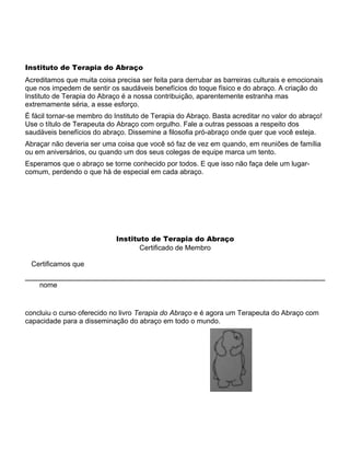 Instituto de Terapia do Abraço
Acreditamos que muita coisa precisa ser feita para derrubar as barreiras culturais e emocionais
que nos impedem de sentir os saudáveis benefícios do toque físico e do abraço. A criação do
Instituto de Terapia do Abraço é a nossa contribuição, aparentemente estranha mas
extremamente séria, a esse esforço.
É fácil tornar-se membro do Instituto de Terapia do Abraço. Basta acreditar no valor do abraço!
Use o título de Terapeuta do Abraço com orgulho. Fale a outras pessoas a respeito dos
saudáveis benefícios do abraço. Dissemine a filosofia pró-abraço onde quer que você esteja.
Abraçar não deveria ser uma coisa que você só faz de vez em quando, em reuniões de família
ou em aniversários, ou quando um dos seus colegas de equipe marca um tento.
Esperamos que o abraço se torne conhecido por todos. E que isso não faça dele um lugar-
comum, perdendo o que há de especial em cada abraço.
Instituto de Terapia do Abraço
Certificado de Membro
Certificamos que
nome
concluiu o curso oferecido no livro Terapia do Abraço e é agora um Terapeuta do Abraço com
capacidade para a disseminação do abraço em todo o mundo.
 