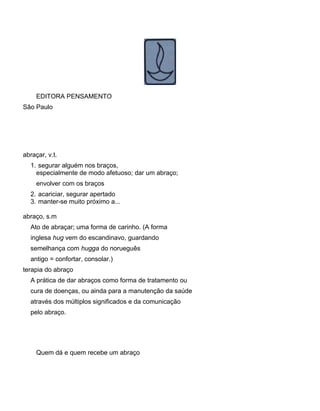 EDITORA PENSAMENTO
São Paulo
abraçar, v.t.
1. segurar alguém nos braços,
especialmente de modo afetuoso; dar um abraço;
envolver com os braços
2. acariciar, segurar apertado
3. manter-se muito próximo a...
abraço, s.m
Ato de abraçar; uma forma de carinho. (A forma
inglesa hug vem do escandinavo, guardando
semelhança com hugga do norueguês
antigo = confortar, consolar.)
terapia do abraço
A prática de dar abraços como forma de tratamento ou
cura de doenças, ou ainda para a manutenção da saúde
através dos múltiplos significados e da comunicação
pelo abraço.
Quem dá e quem recebe um abraço
 