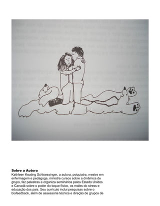 Sobre a Autora
Kathleen Keating Schloessinger, a autora, psiquiatra, mestre em
enfermagem e pedagoga, ministra cursos sobre a dinâmica de
grupo, faz palestras e organiza seminários pelos Estado Unidos
e Canadá sobre o poder do toque físico, os males do stress e
educação dos pais. Seu currículo inclui pesquisas sobre o
biofeedback, além de assessoria técnica e direção de grupos de
 