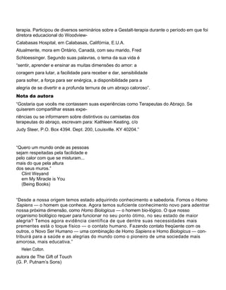 terapia. Participou de diversos seminários sobre a Gestalt-terapia durante o período em que foi
diretora educacional do Woodview-
Calabasas Hospital, em Calabasas, Califórnia, E.U.A.
Atualmente, mora em Ontário, Canadá, com seu marido, Fred
Schloessinger. Segundo suas palavras, o tema da sua vida é
“sentir, aprender e ensinar as muitas dimensões do amor: a
coragem para lutar, a facilidade para receber e dar, sensibilidade
para sofrer, a força para ser enérgica, a disponibilidade para a
alegria de se divertir e a profunda ternura de um abraço caloroso”.
Nota da autora
“Gostaria que vocês me contassem suas experiências como Terapeutas do Abraço. Se
quiserem compartilhar essas expe-
riências ou se informarem sobre distintivos ou camisetas dos
terapeutas do abraço, escrevam para: Kathleen Keating, c/o
Judy Steer, P.O. Box 4394. Dept. 200, Louisville. KY 40204.”
“Quero um mundo onde as pessoas
sejam respeitadas pela facilidade e
pelo calor com que se misturam...
mais do que pela altura
dos seus muros.”
Clint Weyand
em My Miracle is You
(Being Books)
“Desde a nossa origem temos estado adquirindo conhecimento e sabedoria. Fomos o Homo
Sapiens — o homem que conhece. Agora temos suficiente conhecimento novo para adentrar
nossa próxima dimensão, como Homo Biologicus — o homem bio-lógico. O que nosso
organismo biológico requer para funcionar no seu ponto ótimo, no seu estado de maior
alegria? Temos agora evidência científica de que dentre suas necessidades mais
prementes está o toque físico — o contato humano. Fazendo contato freqüente com os
outros, o Novo Ser Humano — uma combinação de Homo Sapiens e Homo Biologicus — con-
tribuirá para a saúde e as alegrias do mundo como o pioneiro de uma sociedade mais
amorosa, mais educativa.”
Helen Colton.
autora de The Gift of Touch
(G. P. Putnam’s Sons)
 