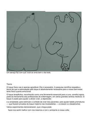 Um abraço faz com que você se sinta bem o dia todo.
Teoria
O toque físico nao é apenas agradável. Ele é necessário. A pesquisa científica respalda a
teoria de que a estimulação pelo toque é absolutamente necessária para o nosso bem-estar,
tanto físico quanto emocional.
O toque terapêutico, reconhecido como uma ferramenta essencial para a cura, constitui agora
parte do treinamento dos profissionais de enfermagem, em vários grandes centros médicos, O
toque é usado para ajudar a aliviar a dor, a depressão
e a ansiedade; para estimular a vontade de viver dos pacientes: para ajudar bebês prematuros
— que ficaram privados do toque materno nas incubadelras — a crescer e a desabrochar.
Vários experimentos demonstraram, que o toque pode:
fazer-nos sentir melhor com nos mesmos e com o ambiente à nossa volta;
 
