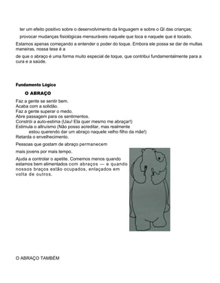 ter um efeito positivo sobre o desenvolvimento da linguagem e sobre o QI das crianças;
provocar mudanças fisiológicas mensuráveis naquele que toca e naquele que é tocado.
Estamos apenas começando a entender o poder do toque. Embora ele possa se dar de multas
maneiras, nossa tese é a
de que o abraço é uma forma muito especial de toque, que contribui fundamentalmente para a
cura e a saúde.
Fundamento Lógico
O ABRAÇO
Faz a gente se sentir bem.
Acaba com a solidão.
Faz a gente superar o medo.
Abre passagem para os sentimentos.
Constrói a auto-estima (Uau! Ela quer mesmo me abraçar!)
Estimula o altruísmo (Não posso acreditar, mas realmente
estou querendo dar um abraço naquele velho filho da mãe!)
Retarda o envelhecimento.
Pessoas que gostam de abraço permanecem
mais jovens por mais tempo.
Ajuda a controlar o apetite. Comemos menos quando
estamos bem alimentados com abraços — e quando
nossos braços estão ocupados, enlaçados em
volta de outros.
O ABRAÇO TAMBÉM
 