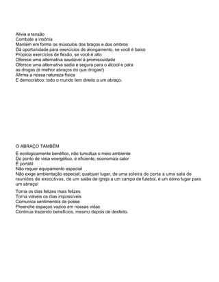 Alivia a tensão
Combate a insônia
Mantém em forma os músculos dos braços e dos ombros
Dá oportunidade para exercícios de alongamento, se você é baixo
Propicia exercícios de flexão, se você é alto
Oferece uma alternativa saudável à promiscuidade
Oferece uma alternativa sadia e segura para o álcool e para
as drogas (é melhor abraços do que drogas!)
Afirma a nossa natureza física
E democrático: todo o mundo tem direito a um abraço.
O ABRAÇO TAMBÉM
É ecologicamente benéfico, não tumultua o meio ambiente
Do ponto de vista energético, é eficiente, economiza calor
É portátil
Não requer equipamento especial
Não exige ambientação especial; qualquer lugar, de uma soleira de porta a uma sala de
reuniões de executivos, de um salão de igreja a um campo de futebol, é um ótimo lugar para
um abraço!
Torna os dias felizes mais felizes
Torna viáveis os dias impossíveis
Comunica sentimentos de posse
Preenche espaços vazios em nossas vidas
Continua trazendo benefícios, mesmo depois de desfeito.
 