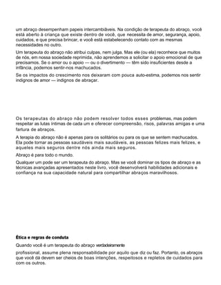um abraço desempenham papeis intercambiâveis. Na condição de terapeuta do abraço, você
está aberto à criança que existe dentro de você, que necessita de amor, segurança, apoio,
cuidados, e que precisa brincar, e você está estabelecendo contato com as mesmas
necessidades no outro.
Um terapeuta do abraço não atribui culpas, nem julga. Mas ele (ou ela) reconhece que muitos
de nós, em nossa sociedade reprimida, não aprendemos a solicitar o apoio emocional de que
precisamos. Se o amor ou o apoio — ou o divertimento — têm sido insuficientes desde a
infância, podemos sentir-nos machucados.
Se os impactos do crescimento nos deixaram com pouca auto-estima, podemos nos sentir
indignos de amor — indignos de abraçar.
Os terapeutas do abraço não podem resolver todos esses problemas, mas podem
respeitar as lutas íntimas de cada um e oferecer compreensão, risos, palavras amigas e uma
fartura de abraços.
A terapia do abraço não é apenas para os solitários ou para os que se sentem machucados.
Ela pode tornar as pessoas saudáveis mais saudáveis, as pessoas felizes mais felizes, e
aqueles mais seguros dentre nós ainda mais seguros.
Abraço é para todo o mundo.
Qualquer um pode ser um terapeuta do abraço. Mas se você dominar os tipos de abraço e as
técnicas avançadas apresentados neste livro, você desenvolverá habilidades adicionais e
confiança na sua capacidade natural para compartilhar abraços maravilhosos.
Ética e regras de conduta
Quando você é um terapeuta do abraço verdadeiramente
profissional, assume plena responsabilidade por aquilo que diz ou faz. Portanto, os abraços
que você dá devem ser cheios de boas intenções, respeitosos e repletos de cuidados para
com os outros.
 