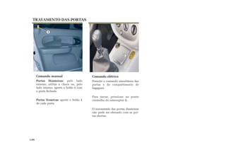 Comando elétrico
Permite o comando simultâneo das
portas e do compartimento de
bagagens.
Para travar, pressione no ponto
vermelho do interruptor 2.
O travamento das portas dianteiras
não pode ser efetuado com as por-
tas abertas.
TRAVAMENTO DAS PORTAS
Comando manual
Portas Dianteiras: pelo lado
externo, utilize a chave ou, pelo
lado interno, aperte o botão 1 com
a porta fechada.
Portas Traseiras: aperte o botão 1
de cada porta.
1.04
1
2
 