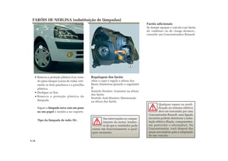 2
1
FARÓIS DE NEBLINA (substituição de lâmpadas)
Faróis adicionais
Se desejar equipar o veículo com faróis
de «neblina» ou de «longo alcance»,
consulte um Concessionário Renault.
Remova a proteção plástica 1 no verso
do pára-choque (caixa de roda), reti-
rando os dois parafusos e a presilha
plástica.
Desligue os fios.
Remova a proteção plástica da
lâmpada.
Segure a lâmpada nova com um pano
ou um papel e instale-a no suporte.
Tipo da lâmpada de iodo: H1.
Regulagem dos faróis
Abra o capô e regule a altura dos
fárois dianteiros girando o regulador
2:
Sentido Horário: Aumento na altura
dos faróis.
Sentido Anti-Horário: Diminuição
na altura dos faróis.
Nas intervenções no compar-
timento do motor, lembre-
se de que o ventilador pode
entrar em funcionamento a qual-
quer momento.
Qualquer reparo ou modi-
ficação no sistema elétrico
deve ser executado por uma
Concessionária Renault: uma ligação
incorreta poderia deteriorar a insta-
lação elétrica (fiação, componentes,
em particular o alternador). Na
Concessionária, você disporá das
peças necessárias para a adaptação
de seu veículo.
5.14
 
