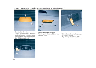 2
1
A
1
3
4
Retire a lente 4 do porta-lâmpada para
ter acesso à lâmpada.
Tipo de lâmpada: tubular 10 W.
LUZES TRASEIRAS VERSÃO SEDAN (substituição de lâmpadas)
Terceira luz de freio 1
Libere a proteção plástica A pressio-
nando as lingüetas 1. Retire o porta-
lâmpada 2 para ter acesso à lâmpada.
Tipo de Lâmpada: P 21 W
Luzes da placa de licença
Libere o porta-lâmpada 3 (com uma
chave de fenda).
5.18
 