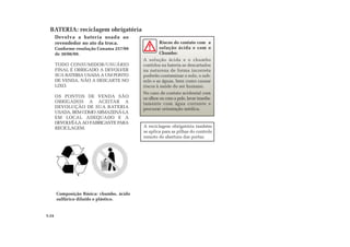 Riscos do contato com a
solução ácida e com o
Chumbo:
A solução ácida e o chumbo
contidos na bateria se descartados
na natureza de forma incorreta
poderão contaminar o solo, o sub-
solo e as águas, bem como causar
riscos à saúde do ser humano.
No caso de contato acidental com
os olhos ou com a pele, lavar imedia-
tamente com água corrente e
procurar orientação médica.
5.24
Devolva a bateria usada ao
revendedor no ato da troca.
Conforme resolução Conama 257/99
de 30/06/99.
TODO CONSUMIDOR/USUÁRIO
FINAL É OBRIGADO A DEVOLVER
SUA BATERIA USADA A UM PONTO
DE VENDA. NÃO A DESCARTE NO
LIXO.
OS PONTOS DE VENDA SÃO
OBRIGADOS A ACEITAR A
DEVOLUÇÃO DE SUA BATERIA
USADA, BEM COMO ARMAZENÁ-LA
EM LOCAL ADEQUADO E A
DEVOLVÊ-LA AO FABRICANTE PARA
RECICLAGEM.
Composição Básica: chumbo, ácido
sulfúrico diluído e plástico.
BATERIA: reciclagem obrigatória
A reciclagem obrigatória também
se aplica para as pilhas do controle
remoto de abertura das portas.
 