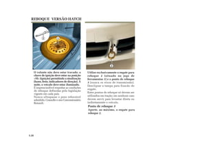 12
2
3
Utilize exclusivamente o engate para
reboque 2 (situado no jogo de
ferramentas 1) e o ponto de reboque
3 (nunca os eixos de transmissão).
Desclipsar a tampa para fixacão do
engate.
Estes pontos de reboque só devem ser
utilizados em tração; em nenhum caso
devem servir para levantar direta ou
indiretamente o veículo.
O volante não deve estar travado; a
chave de ignição deve estar na posição
«M» (ignição) permitindo a sinalização
(luzes, freio, indicadores de direção). À
noite, o veículo deve estar iluminado.
É imprescindível respeitar as condições
de reboque definidas pela legislação
vigente em cada país.
Nunca ultrapasse o peso rebocável
admitido. Consulte o seu Concessionário
Renault.
REBOQUE VERSÃO HATCH
5.28
Ponto de reboque 3
Aperte, ao máximo, o engate para
reboque 2.
 