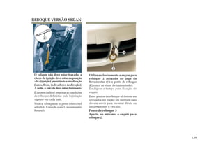 1
2
Utilize exclusivamente o engate para
reboque 2 (situado no jogo de
ferramentas 1) e o ponto de reboque
3 (nunca os eixos de transmissão).
Declipsar a tampa para fixação do
engate
Estes pontos de reboque só devem ser
utilizados em tração; em nenhum caso
devem servir para levantar direta ou
indiretamente o veículo.
O volante não deve estar travado; a
chave de ignição deve estar na posição
«M» (ignição) permitindo a sinalização
(luzes, freio, indicadores de direção).
À noite, o veículo deve estar iluminado.
É imprescindível respeitar as condições
de reboque definidas pela legislação
vigente em cada país.
Nunca ultrapasse o peso rebocável
admitido. Consulte o seu Concessionário
Renault.
REBOQUE VERSÃO SEDAN
5.29
Ponto de reboque 3
Aperte, ao máximo, o engate para
reboque 2.
3
2
 