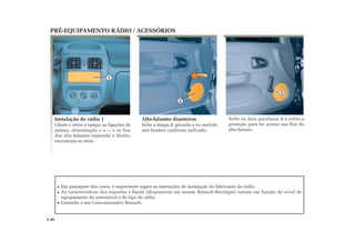 Em quaisquer dos casos, é importante seguir as instruções de instalação do fabricante do rádio.
As características dos suportes e fiação (disponíveis em nossas Renault-Boutique) variam em função do nível de
equipamento do automóvel e do tipo de rádio.
Consulte o seu Concessionário Renault.
1
2
3
Solte os dois parafusos 3 e retire a
proteção para ter acesso aos fios do
alto-falante.
Alto-falantes dianteiros
Solte a tampa 2, girando-a no sentido
anti-horário conforme indicado.
Instalação do rádio 1
Libere e retire a tampa: as ligações da
antena, alimentação + e –, e os fios
dos alto-falantes esquerdo e direito
encontram-se atrás.
PRÉ-EQUIPAMENTO RÁDIO / ACESSÓRIOS
5.30
 