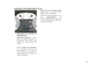Em caso de avaria da chave codifi-
cada, utilize a segunda chave
entregue com o automóvel.
Se esta não estiver disponível, con-
tate imediatamente um
Concessionário Renault. Estes são
os únicos habilitados a manusear o
sistema antiarranque.
• Indicadores de anomalia de
funcionamento
Após ligar a ignição, se o indi-
cador 1 continuar piscando ou
permanecer aceso indica uma
anomalia de funcionamento do
sistema.
Com o veículo em movimento,
se o indicador 2 piscar, em
desaceleração ou em marcha
lenta, indica uma anomalia de
funcionamento do sistema de
injeção eletrônica.
SISTEMA ANTIARRANQUE (cont.)
1.07
2
1
 