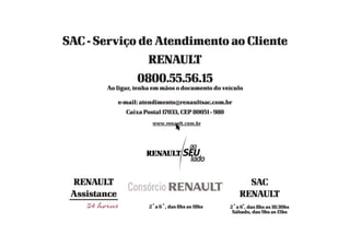 SAC - Serviço de Atendimento ao Cliente
RENAULT
0800.55.56.15
Ao ligar, tenha em mãos o documento do veículo
e-mail: atendimento@renaultsac.com.br
Caixa Postal 17033, CEP 80051 - 980
RENAULT
Assistance
2
a
a 6
a
, das 8hs as 18hs
SAC
RENAULT
2
a
a 6
a
, das 8hs as 18:30hs
Sábado, das 9hs as 15hs
 