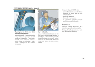 CINTOS DE SEGURANÇA (cont.)
Em caso de bloqueio total do cinto
- puxe-o lentamente, mas de forma
enérgica, de modo que se solte
cerca de 3 cm;
- deixe que se enrole;
- desenrole-o novamente;
- se o problema persistir, consulte
um Concessionário Renault.
Para soltá-lo,
pressione o botão 5 da caixa 6: o
cinto é recuperado pelo enrolador.
Acompanhe a lingüeta com a mão,
para facilitar esta operação.
Regulagem da altura do cinto
dos bancos dianteiros
Desloque o botão 3 para selecionar a
sua posição de regulagem, de tal
forma que o segmento 1 fique posi-
cionado como indicado anterior-
mente. Uma vez efetuada a regu-
lagem, certifique-se do correto
travamento.
Para utilizá-lo,
puxe-o lentamente e de uma só vez
até engatar a lingüeta 4 na caixa 6
(verifique o travamento puxando
pela lingüeta 4). Se o cinto se blo-
quear ao ser desenrolado, deixe que
recue um pouco e puxe-o nova-
mente.
3
4
5
6
6
1.13
 