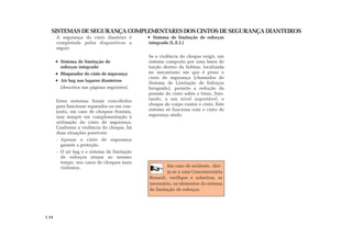 SISTEMAS DE SEGURANÇA COMPLEMENTARES DOS CINTOS DE SEGURANÇA DIANTEIROS
A segurança do cinto dianteiro é
completada pelos dispositivos a
seguir:
Sistema de limitação de
esforços integrado
Bloqueador do cinto de segurança
Air bag nos lugares dianteiros
(descritos nas páginas seguintes).
Estes sistemas foram concebidos
para funcionar separados ou em con-
junto, em caso de choques frontais,
mas sempre em complementação à
utilização do cinto de segurança.
Conforme a violência do choque, há
duas situações possíveis:
- Apenas o cinto de segurança
garante a proteção.
- O air bag e o sistema de limitação
de esforços atuam ao mesmo
tempo, nos casos de choques mais
violentos.
Sistema de limitação de esforços
integrado (L.E.I.)
Se a violência do choque exigir, um
sistema composto por uma barra de
torção dentro da bobina, localizada
no mecanismo em que é preso o
cinto de segurança (chamados de
Sistema de Limitação de Esforços
Integrado), permite a redução da
pressão do cinto sobre o tórax, limi-
tando, a um nível suportável, o
choque do corpo contra o cinto. Este
sistema só funciona com o cinto de
segurança atado.
Em caso de acidente, diri-
ja-se a uma Concessionária
Renault, verifique e substitua, se
necessário, os elementos do sistema
de limitação de esforços.
1.14
 