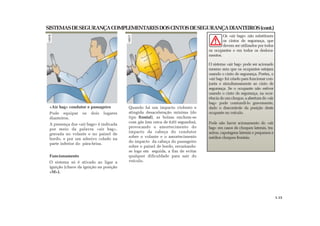 SISTEMASDESEGURANÇACOMPLEMENTARESDOSCINTOSDESEGURANÇADIANTEIROS(cont.)
«Air bag» condutor e passageiro
Pode equipar os dois lugares
dianteiros.
A presença dos «air bags» é indicada
por meio da palavra «air bag»,
gravada no volante e no painel de
bordo, e por um adesivo colado na
parte inferior do pára-brisa.
Funcionamento
O sistema só é ativado ao ligar a
ignição (chave da ignição na posição
«M»).
Os «air bags» não substituem
os cintos de segurança, que
devem ser utilizados por todos
os ocupantes e em todos os desloca-
mentos.
O sistema «air bag» pode ser acionado
mesmo sem que os ocupantes estejam
usando o cinto de segurança. Porém, o
«air bag» foi criado para funcionar con-
junta e simultaneamente ao cinto de
segurança. Se o ocupante não estiver
usando o cinto de segurança, na ocor-
rência de um choque, a abertura do «air
bag» pode contundi-lo gravemente,
dado o descontrole da posição deste
ocupante no veículo.
Pode não haver acionamento do «air
bag» em casos de choques laterais, tra-
seiros, capotagens laterais e pequenos e
médios choques frontais.
Quando há um impacto violento e
atingida desaceleração mínima (do
tipo frontal), as bolsas enchem-se
com gás (em cerca de 0,03 segundos),
provocando o amortecimento do
impacto da cabeça do condutor
sobre o volante e o amortecimento
do impacto da cabeça do passageiro
sobre o painel de bordo, esvaziando-
se logo em seguida, a fim de evitar
qualquer dificuldade para sair do
veículo.
1.15
 