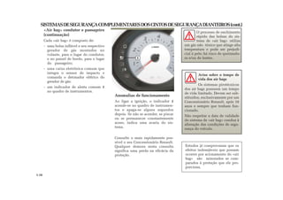 SISTEMASDESEGURANÇACOMPLEMENTARESDOSCINTOSDESEGURANÇADIANTEIROS(cont.)
«Air bag» condutor e passageiro
(continuação)
Cada «air bag» é composto de:
- uma bolsa inflável e seu respectivo
gerador de gás montados no
volante, para o lugar do condutor,
e no painel de bordo, para o lugar
do passageiro;
- uma caixa eletrônica comum que
integra o sensor de impacto e
comanda o detonador elétrico do
gerador de gás;
- um indicador de alerta comum 1
no quadro de instrumentos.
Anomalias de funcionamento
Ao ligar a ignição, o indicador 1
acende-se no quadro de instrumen-
tos e apaga-se alguns segundos
depois. Se não se acender, se piscar
ou se permanecer constantemente
aceso, indica uma avaria do sis-
tema.
Consulte o mais rapidamente pos-
sível o seu Concessionário Renault.
Qualquer demora nesta consulta
significa uma perda na eficácia da
proteção.
1
O processo de enchimento
rápido das bolsas do sis-
tema de «air bag» utiliza
um gás não tóxico que atinge alta
temperatura e pode ser prejudi-
cial à pele; há risco de queimadu-
ra e/ou de lesões.
Estudos já comprovaram que os
efeitos indesejáveis que possam
ocorrer por acionamento do «air
bag» são minorados se com-
parados à proteção que ele pro-
porciona.
Aviso sobre o tempo de
vida dos air bags
Os sistemas pirotécnicos
dos air bags possuem um tempo
de vida limitado. Devem ser sub-
stituídos, exclusivamente por um
Concessionário Renault, após 10
anos e sempre que tenham fun-
cionado.
Não respeitar a data de validade
do sistema de «air bag» conduz à
alteração das condições de segu-
rança do veículo.
1.16
 