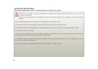 CINTOS DE SEGURANÇA
Informações importantes sobre os cintos dianteiros e traseiros do veículo.
Não se deve proceder a nenhuma modificação dos elementos de fixação montados originalmente: cintos, bancos
e respectivas fixações.
Para os casos particulares (ex.: instalação de uma cadeira para criança, etc.), consulte o seu Concessionário
Renault.
Não utilize dispositivos que possam provocar folgas nos cintos (pinças, etc.).
Nunca faça passar o cinto por baixo do braço do lado da porta, nem por trás das costas.
Não utilize o mesmo cinto para mais de uma pessoa (não abrace com o cinto uma criança que tenha ao colo).
O cinto não deve estar torcido.
Depois de um acidente grave, proceda à substituição dos cintos utilizados nessa ocasião. Da mesma forma, substitua
os cintos que apresentem qualquer deformação ou degradação.
Ao retornar o banco traseiro a sua posição, certifique-se do correto posicionamento do cinto de segurança, de forma
que possa ser utilizado corretamente.
Durante a condução, se necessário, volte a ajustar a posição e a tensão do cinto.
1.20
 