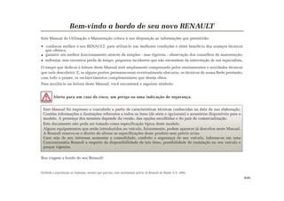 Este Manual foi impresso e concebido a partir de características técnicas conhecidas na data da sua elaboração.
Contém informações e ilustrações referentes a todos os itens (de série e opcionais) e acessórios disponíveis para o
modelo. A presença dos mesmos depende da versão, das opções escolhidas e do país de comercialização.
Este documento não pode ser tomado como especificação típica deste modelo.
Alguns equipamentos que serão introduzidos no veículo, futuramente, podem aparecer já descritos neste Manual.
A Renault reserva-se o direito de alterar as especificações deste produto sem prévio aviso.
Caso seja de seu interesse aumentar a comodidade, conforto e segurança de seu veículo, informe-se em uma
Concessionária Renault a respeito da disponibillidade de tais itens, possibilidade de instalação no seu veículo e
preços vigentes.
Bem-vindo a bordo de seu novo RENAULT
Este Manual de Utilização e Manutenção coloca à sua disposição as informações que permitirão:
conhecer melhor o seu RENAULT, para utilizá-lo nas melhores condições e obter benefício dos avanços técnicos
que oferece;
garantir um melhor funcionamento através da simples - mas rigorosa - observação dos conselhos de manutenção;
enfrentar, sem excessiva perda de tempo, pequenos incidentes que não necessitem da intervenção de um especialista.
O tempo que dedicar à leitura deste Manual será amplamente compensado pelos ensinamentos e novidades técnicas
que nele descobrirá. E, se alguns pontos permanecerem eventualmente obscuros, os técnicos de nossa Rede prestarão,
com todo o prazer, os esclarecimentos complementares que deseja obter.
Para auxiliá-lo na leitura deste Manual, você encontrará o seguinte símbolo:
Alerta para um caso de risco, um perigo ou uma indicação de segurança.
Boa viagem a bordo de seu Renault!
Proibida a reprodução ou tradução, mesmo que parciais, sem autorização prévia da Renault do Brasil, S.A. 2004.
0.01
 