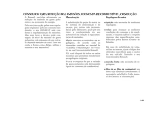 CONSELHOS PARA REDUÇÃO DAS EMISSÕES, ECONOMIA DE COMBUSTÍVEL, CONDUÇÃO
A Renault participa ativamente na
redução da emissão de gases polu-
entes e na economia de energia.
Pela sua concepção, pelas suas regula-
gens originais e pelo seu consumo mo-
derado, o seu RENAULT está con-
forme a regulamentação de emissões.
Mas nem tudo a técnica pode con-
seguir. O nível de emissão de gases
poluentes e de consumo do seu veícu-
lo depende também de você. Leve em
conta a forma como dirige, utiliza e
mantém o seu automóvel.
Manutenção
A substituição de peças do motor ou
do sistema de alimentação e de
escape, por outras não recomen-
dadas pelo fabricante, pode pôr em
risco a conformidade do seu
automóvel em relação à regulamen-
tação de emissões.
Mande executar os controles e as re-
gulagens, de acordo com as
instruções contidas no manual de
«Garantia e Manutenção» do veícu-
lo, na sua Concessionária Renault.
Ali, você disporá de todos os meios
materiais que permitem restabelecer
as regulagens originais.
Nunca se esqueça de que a emissão
de gases poluentes está diretamente
ligada ao consumo de combustível.
Regulagens do motor
ignição: não necessita de nenhuma
regulagem;
velas: para alcançar as melhores
condições de consumo e de rendi-
mento, é imprescindível o respeito
rigoroso das especificações esta-
belecidas pelos nossos Centros de
Estudos.
Em caso de substituição de velas,
utilize as marcas, tipos e folgas dos
eletrodos específicos para o motor
do seu veículo. Consulte o seu
Concesionário Renault.
marcha lenta: não necessita de re-
gulagens;
filtro de ar, filtro de combustível: um
filtro sujo diminui o rendimento. É
necessário substituí-lo (vide manu-
al de Garantia e Manutenção).
2.05
 