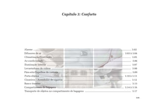 Capítulo 3: Conforto
Alarme ................................................................................................................................................. 3.02
Difusores de ar ........................................................................................................................ 3.03 à 3.04
Climatização/Ventilação ................................................................................................................... 3.05
Ar-condicionado ................................................................................................................................ 3.06
Iluminação interna ............................................................................................................................ 3.07
Levantadores de vidros ..................................................................................................................... 3.08
Pára-sóis/Espelhos de cortesia ........................................................................................................... 3.09
Porta-objetos ........................................................................................................................... 3.10 à 3.11
Cinzeiros - Acendedor de cigarros ................................................................................................... 3.12
Banco traseiro .................................................................................................................................... 3.13
Compartimento de bagagens .................................................................................................. 3.14 à 3.16
Transporte de objetos no compartimento de bagagens .................................................................... 3.17
3.01
 