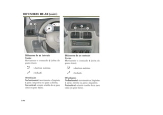 DIFUSORES DE AR (cont.)
Difusores de ar laterais
Vazão:
Movimente o comando 2 (além do
ponto duro).
: abertura máxima
: fechado
Orientação:
Na horizontal: movimente a lingüeta
1 para a esquerda ou para a direita.
Na vertical: oriente a saída de ar para
cima ou para baixo.
Difusores de ar centrais
Vazão:
Movimente o comando 4 (além do
ponto duro).
: abertura máxima
: fechado
Orientação:
Na horizontal: movimente as lingüetas
3 para a direita ou para a esquerda.
Na vertical: oriente a saída de ar para
cima ou para baixo.
3.04
33
4
1 2
 