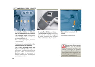 21
Levantador elétrico do vidro do
lado do motorista (veículo 2 portas)
Com a ignição ligada, pressione o
interruptor 1 para descer o vidro, ou
levante-o para subi-lo.
Para o lado do passageiro, pressione
o interruptor 2.
Funcionamento automático do vidro
dianteiro do lado do motorista
Com a chave de ignição ligada (em
algumas versões) um leve toque no
interruptor 1 permite levantar ou
descer o vidro completamente.
Qualquer toque no interruptor 1,
durante esse processo, interrompe o
movimento do vidro.
Levantador elétrico do vidro
Com a ignição ligada, pressione o
interruptor 2 localizado nos painéis
de portas dianteiros para acionar o
vidro, motorista ou do passageiro.
LEVANTADORES DE VIDROS
Segurança das crianças
Nunca saia do veículo
deixando a chave no
contato e crianças ou animais
no seu interior. Os levantadores
elétricos de vidros poderiam ser
ativados e provocar ferimentos
graves por esmagamento.
3.08
1
Levantadores manuais de
vidros
Movimente a manivela 1.
2
 