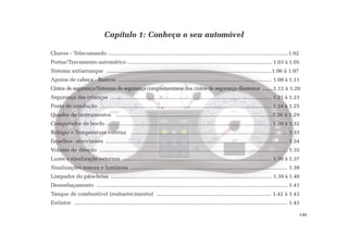 Chaves - Telecomando .........................................................................................................................1.02
Portas/Travamento automático ................................................................................................. 1.03 à 1.05
Sistema antiarranque ...............................................................................................................1.06 à 1.07
Apoios de cabeça - Bancos ....................................................................................................... 1.08 à 1.11
Cintos de segurança/Sistemas de segurança complementares dos cintos de segurança dianteiros ........1.12 à 1.20
Segurança das crianças ............................................................................................................ 1.21 à 1.23
Posto de condução ................................................................................................................... 1.24 à 1.25
Quadro de instrumentos .........................................................................................................1.26 à 1.29
Computador de bordo ............................................................................................................... 1.30 à 1.32
Relógio e Temperatura externa ......................................................................................................... 1.33
Espelhos retrovisores .......................................................................................................................... 1.34
Volante de direção .............................................................................................................................. 1.35
Luzes e sinalização externas .................................................................................................... 1.36 à 1.37
Sinalizações sonora e luminosa ......................................................................................................... 1.38
Limpador do pára-brisa ............................................................................................................ 1.39 à 1.40
Desembaçamento ................................................................................................................................ 1.41
Tanque de combustível (reabastecimento) ............................................................................. 1.42 à 1.43
Extintor ............................................................................................................................................... 1.43
Capítulo 1: Conheça o seu automóvel
1.01
 