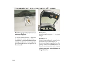 COMPARTIMENTO DE BAGAGENS VERSÃO HATCH
Para abrí-la,
pressione a fechadura 1 e levante a
tampa.
Para fechá-la,
desça a tampa utilizando, num primeiro
momento, o puxador interno 2.
Quando a tampa chegar à altura dos
ombros, solte o puxador 2 e acabe de
fechá-la pressionando na parte externa.
Nunca toque nos amortecedores da
tampa traseira.
Versões equipadas com comando
elétrico de portas
A tampa traseira trava-se e destrava-
se ao mesmo tempo que as portas.
No entanto, é possível travar e destravar
a tampa traseira sem acionar as portas,
utilizando a chave das portas na
fechadura 1.
3.14
1
2
 