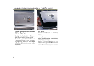 COMPARTIMENTO DE BAGAGENS VERSÃO SEDAN
Para abrí-la,
pressione a fechadura 1 e levante a
tampa.
Para fechá-la,
desça a tampa utilizando, num primeiro
momento, o puxador 1.
Quando a tampa chegar à altura dos
ombros, solte o puxador 1 e acabe de
fechá-la pressionando na parte externa.
Versões equipadas com comando
elétrico de portas
A tampa traseira trava-se e destrava-
se ao mesmo tempo que as portas.
No entanto, é possível travar e destravar
a tampa traseira sem acionar as portas,
utilizando a chave das portas na
fechadura 1 (somente para versão
mecanica).
3.16
1
1
 