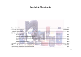 Capítulo 4: Manutenção
Capô do motor ....................................................................................................................................... 4.02
Nível de óleo do motor .............................................................................................................. 4.03 à 4.04
Troca de óleo do motor ........................................................................................................................ 4.05
Níveis: caixa de câmbio
fluido de freio .......................................................................................................................... 4.06
líquido de arrefecimento do motor ......................................................................................... 4.07
bomba de assistência da direção ............................................................................................. 4.08
bateria ....................................................................................................................................... 4.08
reservatório lava-vidros ........................................................................................................... 4.09
Filtro de ar ............................................................................................................................................. 4.10
Manutenção da carroceria ......................................................................................................... 4.11 à 4.12
Manutenção dos revestimentos internos .............................................................................................. 4.13
4.01
 