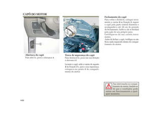 1
2
4
2
3
5
Fechamento do capô
Para voltar a fechá-lo, coloque nova-
mente a vareta 4 na fixação 3, segure
o capô pela parte central dianteira e
acompanhe-o até 20 cm da posição
de fechamento. Solte-o; ele se fechará
pela ação do seu próprio peso.
Certifique-se do seu correto trava-
mento.
Antes de fechar o capô, verifique se não
ficou nada esquecido dentro do compar-
timento do motor.
Abertura do capô
Para abrí-lo, puxe a alavanca 1.
Trava de segurança do capô
Para destravá-lo, puxe em sua direção
a alavanca 2.
Levante o capô, solte a vareta de suporte
4 da fixação 3 e, para a sua segurança,
coloque-a no ponto 5 do comparti-
mento do motor.
CAPÔ DO MOTOR
Nas intervenções no compar-
timento do motor, lembre-se
de que o ventilador pode
entrar em funcionamento a qual-
quer momento.
4.02
 