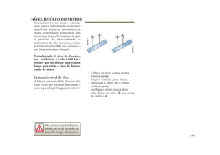 B
A
B A
NÍVEL DE ÓLEO DO MOTOR
Normalmente, um motor consome
óleo para a lubrificação e arrefeci-
mento das peças em movimento; às
vezes, é necessário acrescentar óleo
entre duas trocas. No entanto, se após
o período de amaciamento os
acréscimos de óleo forem superiores
a 1 litro a cada 1.000 km, consulte o
seu Concessionário Renault.
Periodicidade: O nível do óleo deve
ser verificado a cada 1.000 km e
sempre que for efetuar uma viagem
longa, pois existe o risco de deterio-
ração do motor.
Leitura do nível de óleo
A leitura, para ser válida, deve ser feita
com o veículo em piso horizontal e
após a parada prolongada do motor.
• Leitura do nível com a vareta
- retire a vareta;
- limpe-a com um pano limpo;
- introduza a vareta até o fundo;
- retire a vareta;
- verifique o nível: nunca deve
estar abaixo de «mín.» B, nem acima
de «máx.» A.
Não deixe o motor funcio-
nando em local fechado: os
gases de escape são tóxicos.
4.03
 
