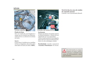 1
NÍVEIS
Fluido de freio
Deve ser verificado com freqüência e
sempre que for sentida uma diferença,
ainda que leve, na eficácia do sistema
de freios.
Nível 1
O nível desce à medida que as pastilhas
de freio se desgastam, mas nunca deve
estar abaixo da marca de alerta «MINI».
Enchimento
Sempre que forem executados reparos
no sistema hidráulico, o fluido deve ser
substituído por um especialista.
Utilize sempre produtos homologados
pelos Serviços Técnicos Renault (reti-
rados de uma embalagem selada).
Periodicidade: consulte o manual de
«Garantia e Manutenção» do veículo.
Nível de óleo da caixa de câmbio
de comando manual.
Consulte o seu Concessionário Renault.
Nas intervenções no compar-
timento do motor, lembre-
se de que o ventilador pode
entrar em funcionamento a qual-
quer momento.
4.06
1
Veículos a gasolina Veículos com sistema Hi-Flex
 