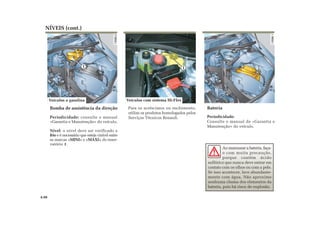 1
NÍVEIS (cont.)
Bomba de assistência da direção
Periodicidade: consulte o manual
«Garantia e Manutenção» do veículo.
Nível: o nível deve ser verificado a
frio e é necessário que esteja visível entre
as marcas «MINI» e «MAXI» do reser-
vatório 1.
Para os acréscimos ou enchimento,
utilize os produtos homologados pelos
Serviços Técnicos Renault.
Ao manusear a bateria, faça-
o com muita precaução,
porque contém ácido
sulfúrico que nunca deve entrar em
contato com os olhos ou com a pele.
Se isso acontecer, lave abundante-
mente com água. Não aproxime
nenhuma chama dos elementos da
bateria, pois há risco de explosão.
4.08
Bateria
Periodicidade:
Consulte o manual de «Garantia e
Manutenção» do veículo.
1
Veículos com sistema Hi-FlexVeículos a gasolina
 