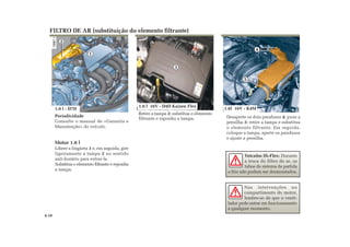 1
2
Periodicidade
Consulte o manual de «Garantia e
Manutenção» do veículo.
Motor 1.0 l
Libere a lingüeta 1 e, em seguida, gire
ligeiramente a tampa 2 no sentido
anti-horário para extraí-la.
Substitua o elemento filtrante e reponha
a tampa.
Desaperte os dois parafusos 4; puxe a
presilha 5; retire a tampa e substitua
o elemento filtrante. Em seguida,
coloque a tampa, aperte os parafusos
e ajuste a presilha.
FILTRO DE AR (substituição do elemento filtrante)
Nas intervenções no
compartimento do motor,
lembre-se de que o venti-
lador pode entrar em funcionamento
a qualquer momento.
4.10
5
4
1.0 l 16V - D4D Kaizen Flex
1.6l 16V - K4M1.0 l - D7D
Retire a tampa 3; substitua o elemento
filtrante e reponha a tampa.
Veículos Hi-Flex: Durante
a troca do filtro de ar, os
tubos do sistema de partida
a frio não podem ser desmontados.
3
 