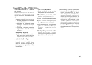MANUTENÇÃO DA CARROCERIA
4.11
Proteção contra os agentes
corrosivos
Embora beneficiando-se de técnicas
anticorrosão muito apuradas, o seu
veículo não deixa de estar sujeito à
ação:
• de agentes atmosféricos corrosivos
- poluição atmosférica (cidades e
zonas industriais),
- salinidade da atmosfera (zonas
marítimas, sobretudo em tempo
quente),
- condições climáticas sazonais
e higrométricas (água de lavagem
de ruas...);
• de agressões abrasivas
- poeiras atmosféricas e areia arras-
tadas pelo vento, lama, cascalho
projetado pelos outros veículos...;
• de incidentes de tráfego.
Para não perder o benefício destas
técnicas, impõe-se um mínimo de
precauções que permitam evitar
certos riscos.
O que não se deve fazer
• Lavar o veículo ao sol ou com
temperatura de congelamento.
• Raspar lamas ou sais para retirá-
los, sem umidificação prévia.
• Deixar acumular sujeiras externas.
• Deixar aumentar a ferrugem a partir
de pequenos riscos acidentais.
• Tirar manchas com solventes não
indicados pelos nossos Serviços
Técnicos e que podem atacar a
pintura.
• Trafegar freqüentemente sobre
lama ou neve sem lavar o veículo,
particularmente nos pára-lamas e
parte inferior da carroceria.
• Desengordurar ou limpar os elementos
mecânicos (ex.: compartimento do
motor), a parte inferior da carro-
ceria, as peças com dobradiças (ex.:
tampa do tanque de combustível,
interior da portinhola da tampa de
combustível...) e plásticos externos
pintados (ex.: pára-choques...) com
aparelhos de limpeza de alta pressão
ou com pulverização de produtos
não homologados pelos nossos
Serviços Técnicos, que podem
provocar oxidações ou mau funciona-
mento.
 