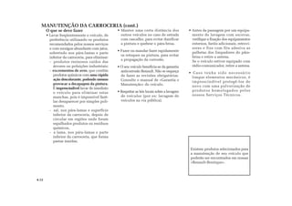 Existem produtos selecionados para
a manutenção de seu veículo que
poderão ser encontrados em nossas
«Renault-Boutique».
MANUTENÇÃO DA CARROCERIA (cont.)
4.12
O que se deve fazer
• Lavar freqüentemente o veículo, de
preferência utilizando os produtos
recomendados pelos nossos serviços
e com enxágue abundante com jatos,
sobretudo nos pára-lamas e parte
inferior da carroceria, para eliminar:
- produtos resinosos caídos das
árvores ou poluições industriais;
- excrementos de aves, que contêm
produtos químicos com uma rápida
ação descolorante, podendo mesmo
provocar a decapagem da pintura.
É imprescindível lavar de imediato
o veículo para eliminar estas
manchas, pois é impossível fazê-
las desaparecer por simples poli-
mento.
- sal, nos pára-lamas e superfície
inferior da carroceria, depois de
circular em regiões onde foram
espalhados produtos ou resíduos
químicos,
- a lama, nos pára-lamas e parte
inferior da carroceria, que forma
pastas úmidas.
• Manter uma certa distância dos
outros veículos no caso de estrada
com cascalho, para evitar danificar
a pintura e quebrar o pára-brisa.
• Fazer ou mandar fazer rapidamente
os retoques na pintura, para evitar
a propagação da corrosão.
• O seu veículo beneficia-se da garantia
anticorrosão Renault. Não se esqueça
de fazer as revisões obrigatórias.
Consulte o manual de «Garantia e
Manutenção» do veículo.
• Respeitar as leis locais sobre a lavagem
de veículos (por ex: lavagem de
veículos na via pública).
• Antes da passagem por um equipa-
mento de lavagem com escovas,
verifique a fixação dos equipamentos
externos, faróis adicionais, retrovi-
sores e fixe com fita adesiva as
palhetas dos limpadores do pára-
brisa e retire a antena.
Se o veículo estiver equipado com
rádio-comunicador, retire a antena.
• Caso tenha sido necessário
limpar elementos mecânicos, é
imprescindível protegê-los de
novo com uma pulverização de
produtos homologados pelos
nossos Serviços Técnicos.
 