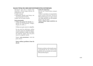 MANUTENÇÃO DOS REVESTIMENTOS INTERNOS
Existem produtos selecionados para
a manutenção de seu veículo que
poderão ser encontrados em nossas
«Renault-Boutique».
4.13
Qualquer que seja a origem das
manchas, utilizar água (morna de
preferência) com:
• sabão natural,
• detergente líquido para louça, em
uma proporção de 0,5%.
Limpe com um pano úmido.
Particularidades
• Vidros do painel de bordo (ex.:
quadro de instrumentos, relógio,
display do rádio...).
Utilizar um pano macio ou algodão.
Se isso não for suficiente, utilize
um pano macio (ou algodão) ligeira-
mente embebido em água com sabão;
em seguida, limpe com um pano
macio ou algodão úmido.
Seque, sem pressionar, com um
pano macio.
Nunca utilizar produtos à base de
álcool.
• Cintos de segurança
Devem ser conservados sempre
limpos.
Utilize os produtos recomendados
pelos nossos Serviços Técnicos
(Renault-Boutique) ou água morna
com sabão aplicada com uma esponja.
Seque com um pano.
Nunca utilizar água sanitária ou
solventes.
 