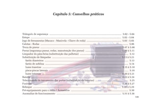 Capítulo 5: Conselhos práticos
Triângulo de segurança ........................................................................................................... 5.02 - 5.04
Estepe ...................................................................................................................................... 5.02 - 5.04
Jogo de ferramentas (Macaco - Manivela - Chave de roda) ................................................... 5.03 - 5.05
Calotas - Rodas .................................................................................................................................. 5.06
Troca de pneus ........................................................................................................................ 5.07 à 5.08
Pneus (segurança pneus, rodas, manutenção dos pneus) ..................................................... 5.09 à 5.11
Limpador do pára-brisa (substituição das palhetas) ........................................................................ 5.12
Substituição de lâmpadas ...................................................................................................... 5.13 à 5.21
faróis dianteiros ............................................................................................................................ 5.13
faróis de neblina ........................................................................................................................... 5.14
luzes traseiras ..................................................................................................................... 5.15 à 5.18
pisca-piscas laterais ...................................................................................................................... 5.19
luzes internas ..................................................................................................................... 5.20 à 5.21
Bateria ..................................................................................................................................... 5.22 à 5.24
Telecomando de travamento das portas (substituição de baterias) ................................................. 5.25
Fusíveis ................................................................................................................................... 5.26 à 5.27
Reboque .................................................................................................................................. 5.28 à 5.29
Pré-equipamento para o rádio / Acessórios ..................................................................................... 5.30
Anomalias de funcionamento ................................................................................................ 5.31 à 5.36
5.01
 