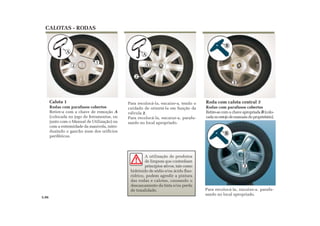 1
A
Calota 1
Rodas com parafusos cobertos
Retire-a com a chave de remoção A
(colocada no jogo de ferramentas, ou
junto com o Manual de Utilização) ou
com a extremidade da manivela, intro-
duzindo o gancho num dos orifícios
periféricos.
Roda com calota central 3
Rodas com parafusos cobertos
Retire-as com a chave apropriada B (colo-
cadanoestojodemanuaisdoproprietário).
Para recolocá-la, encaixe-a, tendo o
cuidado de orientá-la em função da
válvula 2.
Para recolocá-la, encaixe-a, parafu-
sando no local apropriado.
CALOTAS - RODAS
5.06
2 1
A
2
3
B
A utilização de produtos
de limpeza que contenham
princípios ativos, tais como
hidróxido de sódio e/ou ácido fluo-
rídrico, podem agredir a pintura
das rodas e calotas, causando o
descascamento da tinta e/ou perda
de tonalidade. Para recolocá-la, encaixe-a, parafu-
sando no local apropriado.
3
B
 