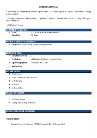 CURRICULUM VITAE
• Knowledge of Programming Variable Speed Drive, its Variable speed & Torque Characteristics, Energy
saving concepts.
• Creating Applications, Downloading / Uploading Program, Communication with PLC using HMI (panel
View 300 Micro).
• AUTO-CAD Design.
SUMMER TRAINING:
 From : J.K. White Cement Works at Gotan
 Duration : 30 Days
ACADEMIC PROJECTS & SEMINAR
 PROJECT:- Car Braking System Using IR Sensor.
TECHNICAL AREA
 Simulation Tools :
 Proficient : MS-Word, MS PowerPoint ,MS-Excel
 Operating system : windows XP, 7 & 8
 Net Surfing
KEY STRENGTH
1. Positiveness
2. Good Listener & Quick learner
3. Self-starting
4. Practical
5. Self-confident
AREA OF INTERESTS
 Listening music
 Outing with family & friends
EXTRA CURRICULAR ACTIVITIES
PARTIIPATION
 Attended the workshop on "SCADA”conducted by Sofcon pvt ltd.
 
